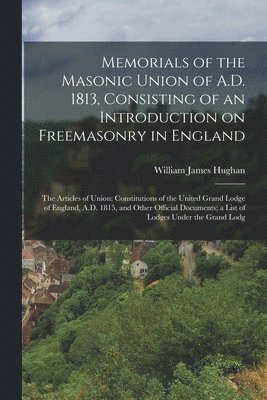 Memorials of the Masonic Union of A.D. 1813, Consisting of an Introduction on Freemasonry in England; the Articles of Union; Constitutions of the United Grand Lodge of England, A.D. 1815, and Other 1