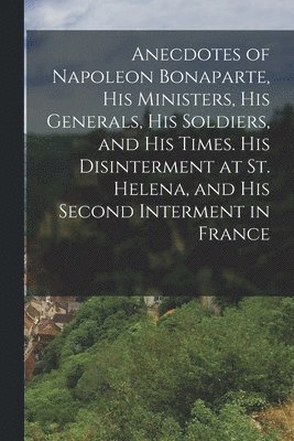 bokomslag Anecdotes of Napoleon Bonaparte, his Ministers, his Generals, his Soldiers, and his Times. His Disinterment at St. Helena, and his Second Interment in France