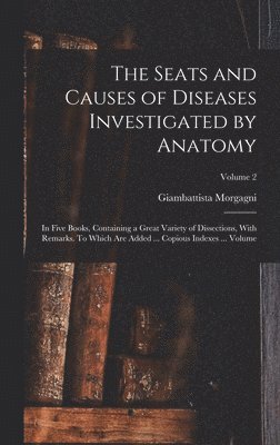 Seats and Causes of Diseases Investigated by Anatomy; in Five Books, Containing a Great Variety of Dissections, With Remarks. To Which are Added ... Copious Indexes ... Volume; Volume 2