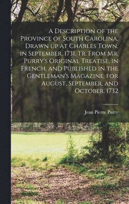 Description of the Province of South Carolina, Drawn up at Charles Town, in September, 1731. Tr. From Mr. Purry's Original Treatise, in French, and Published in the Gentleman's Magazine, for August, September, and October, 1732