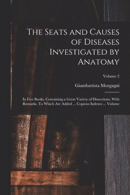 Seats and Causes of Diseases Investigated by Anatomy; in Five Books, Containing a Great Variety of Dissections, With Remarks. To Which are Added ... Copious Indexes ... Volume; Volume 2