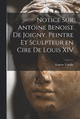 Notice sur Antoine Benoist de Joigny, peintre et sculpteur en cire de Louis XIV 1