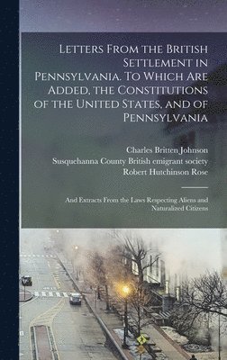 Letters From the British Settlement in Pennsylvania. To Which are Added, the Constitutions of the United States, and of Pennsylvania; and Extracts From the Laws Respecting Aliens and Naturalized 1