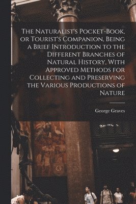 The Naturalist's Pocket-book, or Tourist's Companion, Being a Brief Introduction to the Different Branches of Natural History, With Approved Methods for Collecting and Preserving the Various 1