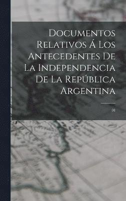 Documentos relativos  los antecedentes de la independencia de la Repblica Argentina 1