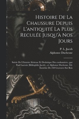 Histoire de la chaussure depuis l'antiquité la plus reculée jusqu'à nos jours; suivie de l'histoire sérieuse et drolatique des cordonniers...par Paul Lacroix (bibliophile Jacob)...et Alphonse Duchesne. Éd. enrichie de 250 gravures sur bois
