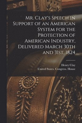 Henry Clay, st Se United States Congress (18th - Mr. Clay's Speech in Support of an American System for the Protection of American Industry, Delivered March 30th and 31st, 1824, Häftad