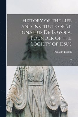 History of the Life and Institute of St. Ignatius de Loyola, Founder of the Society of Jesus 1