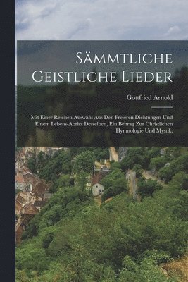 Gottfried Arnold - Sämmtliche geistliche Lieder; mit einer reichen Auswahl aus den freieren Dichtungen und einem Lebens-Abrisz desselben, ein Beitrag zur christlichen Hymnologie und Mystik;, Häftad
