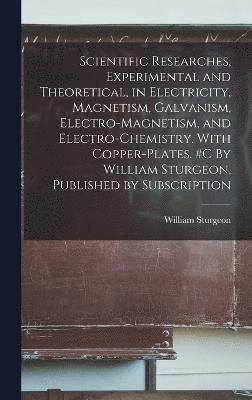 Scientific Researches, Experimental and Theoretical, in Electricity, Magnetism, Galvanism, Electro-magnetism, and Electro-chemistry. With Copper-plates. #c By William Sturgeon. Published by 1