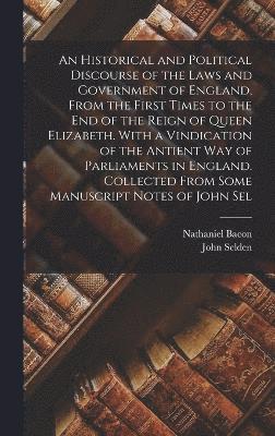An Historical and Political Discourse of the Laws and Government of England, From the First Times to the end of the Reign of Queen Elizabeth. With a Vindication of the Antient way of Parliaments in 1