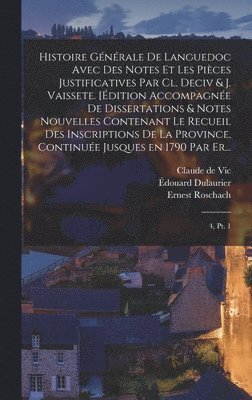 Histoire générale de Languedoc avec des notes et les pièces justificatives par Cl. Deciv & J. Vaissete. [Édition accompagnée de dissertations & notes nouvelles contenant le Recueil des inscriptions de la province, continuée jusques en 1790 par Er...
