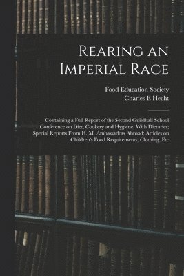 Rearing an Imperial Race; Containing a Full Report of the Second Guildhall School Conference on Diet, Cookery and Hygiene, With Dietaries; Special Reports From H. M. Ambassadors Abroad; Articles on 1