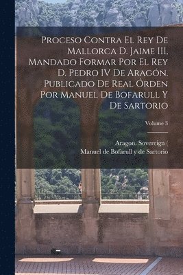 Proceso contra el rey de Mallorca d. Jaime III, mandado formar por el rey d. Pedro IV de Aragn. Publicado de real rden por Manuel de Bofarull y de Sartorio; Volume 3 1