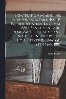 Expatriation acadienne, notes fournies par l'Hon. P. Poirier, sénateur, le 24 mai, 1885 = Banishment and removal of the Acadians, notes furnished by the Hon. P. Poirier, senator, 24th May, 1885