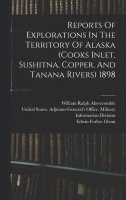 Reports Of Explorations In The Territory Of Alaska (cooks Inlet, Sushitna, Copper, And Tanana Rivers) 1898 1