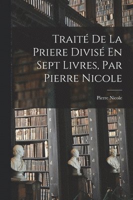 Trait De La Priere Divis En Sept Livres, Par Pierre Nicole 1