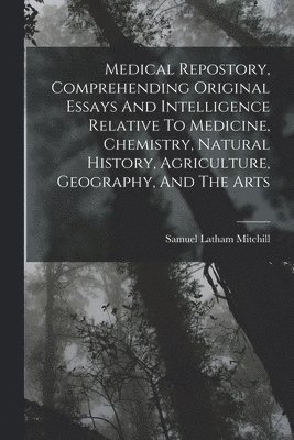 Medical Repostory, Comprehending Original Essays And Intelligence Relative To Medicine, Chemistry, Natural History, Agriculture, Geography, And The Arts 1