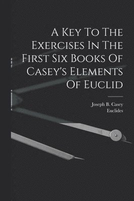 Joseph B Casey, Euclides, Joseph B. Casey - Key To The Exercises In The First Six Books Of Casey's Elements Of Euclid, Häftad