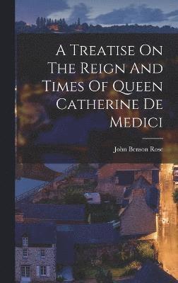 A Treatise On The Reign And Times Of Queen Catherine De Medici 1