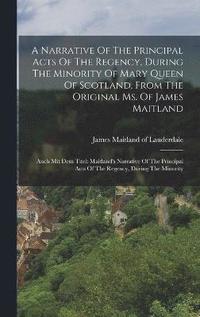 bokomslag Narrative Of The Principal Acts Of The Regency, During The Minority Of Mary Queen Of Scotland, From The Original Ms. Of James Maitland
