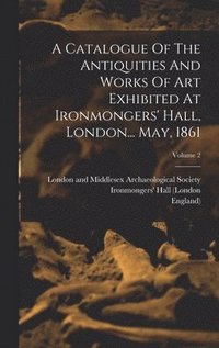 bokomslag A Catalogue Of The Antiquities And Works Of Art Exhibited At Ironmongers' Hall, London... May, 1861; Volume 2