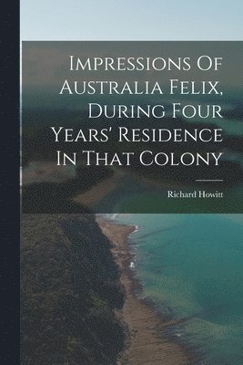 Impressions Of Australia Felix, During Four Years' Residence In That Colony 1