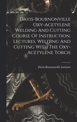 Davis-bournonville Oxy-acetylene Welding And Cutting Course Of Instruction. Lectures. Welding And Cutting With The Oxy-acetylene Torch 1
