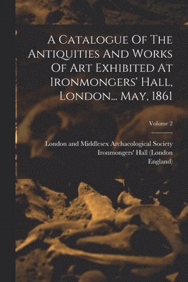 Catalogue Of The Antiquities And Works Of Art Exhibited At Ironmongers' Hall, London... May, 1861; Volume 2