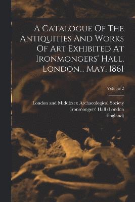 A Catalogue Of The Antiquities And Works Of Art Exhibited At Ironmongers' Hall, London... May, 1861; Volume 2 1