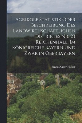 Franz Xaver Huber - Agrikole Statistik oder Beschreibung des landwirthschaftlichen Distriktes Nr. 23 Reichenhall, im Königreiche Bayern und zwar in Oberbayern, Häftad