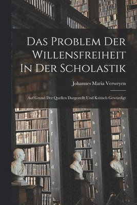 Das Problem Der Willensfreiheit In Der Scholastik; Auf Grund Der Quellen Dargestellt Und Kritisch Gewrdigt 1