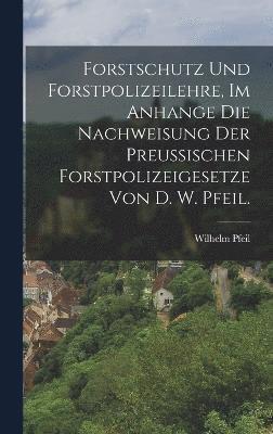 Forstschutz und Forstpolizeilehre, im Anhange die Nachweisung der preuischen Forstpolizeigesetze von D. W. Pfeil. 1