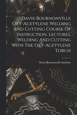 Davis-bournonville Oxy-acetylene Welding And Cutting Course Of Instruction. Lectures. Welding And Cutting With The Oxy-acetylene Torch 1