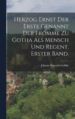 Herzog Ernst der Erste genannt der Fromme zu Gotha als Mensch und Regent. Erster Band. 1