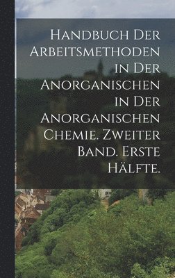 Handbuch der Arbeitsmethoden in der Anorganischen in der anorganischen Chemie. Zweiter Band. Erste Hlfte. 1