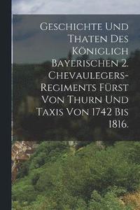 bokomslag Geschichte und Thaten des Kniglich Bayerischen 2. Chevaulegers-Regiments Frst von Thurn und Taxis von 1742 bis 1816.