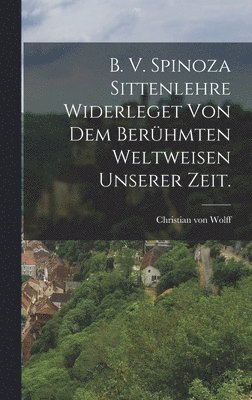 B. V. Spinoza Sittenlehre widerleget von dem berhmten Weltweisen unserer Zeit. 1