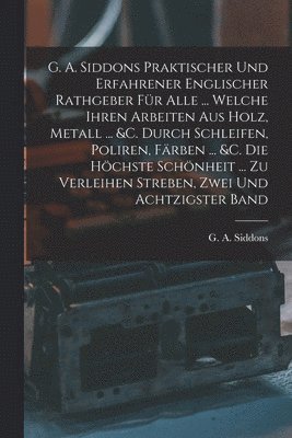 G A Siddons, G. A. Siddons - G. A. Siddons Praktischer Und Erfahrener Englischer Rathgeber Für Alle ... Welche Ihren Arbeiten Aus Holz, Metall ... &c. Durch Schleifen, Poliren, Färben ... &c. Die Höchste Schönheit ... Zu Verleihen Streben, Zwei und achtzigster Band, Häftad