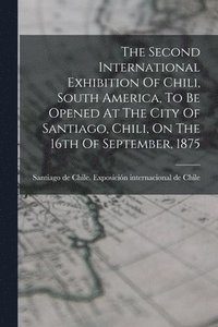 bokomslag The Second International Exhibition Of Chili, South America, To Be Opened At The City Of Santiago, Chili, On The 16th Of September, 1875