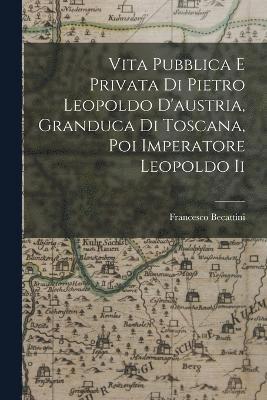 Vita Pubblica E Privata Di Pietro Leopoldo D'austria, Granduca Di Toscana, Poi Imperatore Leopoldo Ii 1