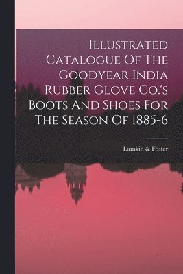 bokomslag Illustrated Catalogue Of The Goodyear India Rubber Glove Co.'s Boots And Shoes For The Season Of 1885-6