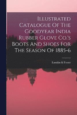 Illustrated Catalogue Of The Goodyear India Rubber Glove Co.'s Boots And Shoes For The Season Of 1885-6 1