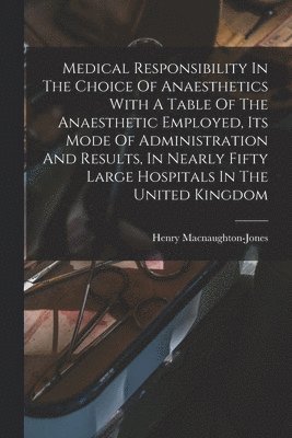 Medical Responsibility In The Choice Of Anaesthetics With A Table Of The Anaesthetic Employed, Its Mode Of Administration And Results, In Nearly Fifty Large Hospitals In The United Kingdom 1