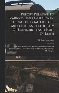 bokomslag Report Relative To Various Lines Of Railway, From The Coal-field Of Mid-lothian To The City Of Edinburgh And Port Of Leith