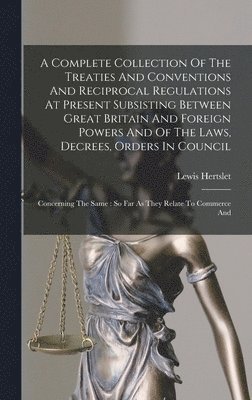 Complete Collection Of The Treaties And Conventions And Reciprocal Regulations At Present Subsisting Between Great Britain And Foreign Powers And Of The Laws, Decrees, Orders In Council
