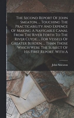 Second Report Of John Smeaton, ... Touching The Practicability And Expence Of Making A Navigable Canal From The River Forth To The River Clyde, ... For Vessels Of Greater Burden, ... Than Those Which Were The Subject Of His First Report. With A