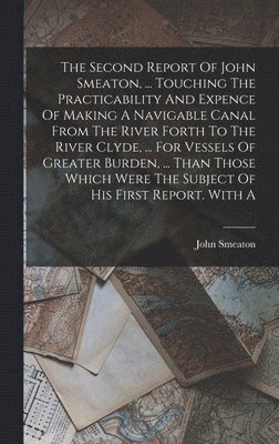 The Second Report Of John Smeaton, ... Touching The Practicability And Expence Of Making A Navigable Canal From The River Forth To The River Clyde, ... For Vessels Of Greater Burden, ... Than Those 1