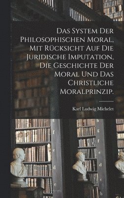 Karl Ludwig Michelet - System der philosophischen Moral, mit Rücksicht auf die juridische Imputation, die Geschichte der Moral und das christliche Moralprinzip., Inbunden