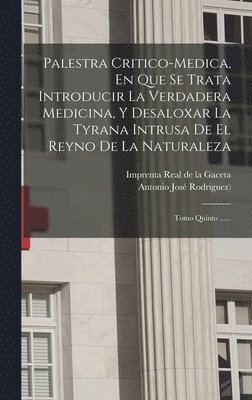 Palestra Critico-medica, En Que Se Trata Introducir La Verdadera Medicina, Y Desaloxar La Tyrana Intrusa De El Reyno De La Naturaleza
